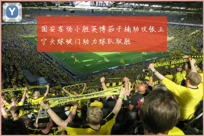国安客场小胜英博茹子楠助攻张玉宁头球破门助力球队取胜