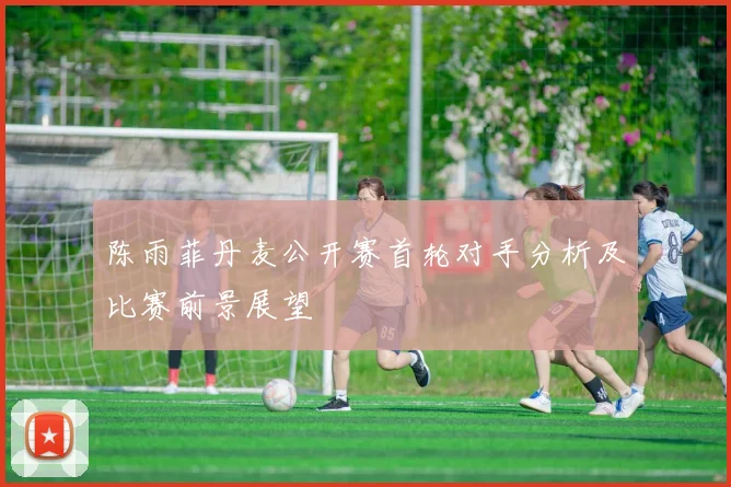 陈雨菲丹麦公开赛首轮对手分析及比赛前景展望