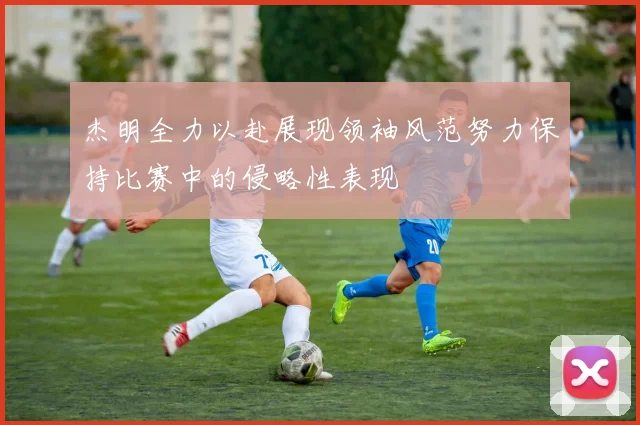 杰明全力以赴展现领袖风范努力保持比赛中的侵略性表现