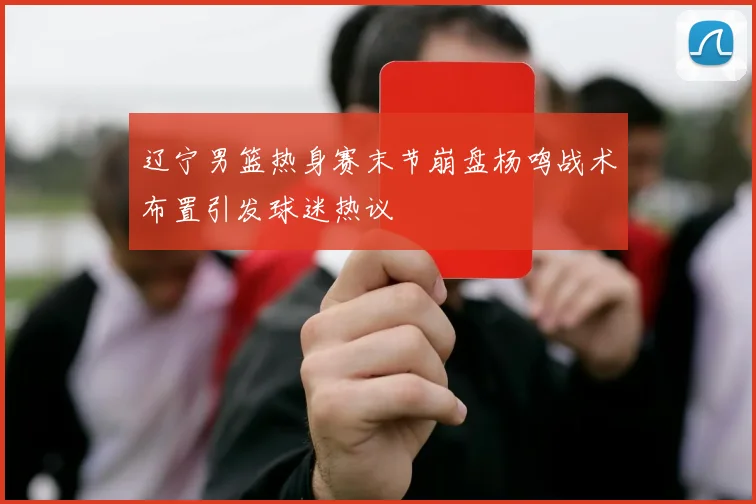 辽宁男篮热身赛末节崩盘杨鸣战术布置引发球迷热议