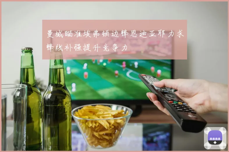 曼城瞄准埃弗顿边锋恩迪亚耶力求锋线补强提升竞争力