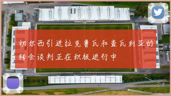 切尔西引进拉克鲁瓦和查瓦利亚的转会谈判正在积极进行中