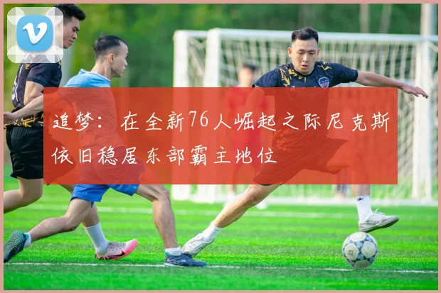 追梦：在全新76人崛起之际尼克斯依旧稳居东部霸主地位
