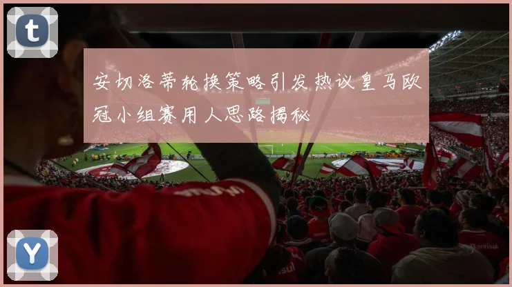 安切洛蒂轮换策略引发热议皇马欧冠小组赛用人思路揭秘