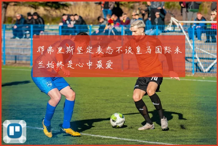 邓弗里斯坚定表态不谈皇马国际米兰始终是心中最爱