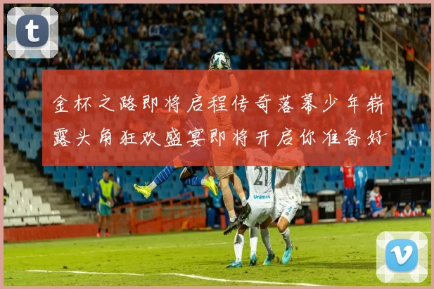金杯之路即将启程传奇落幕少年崭露头角狂欢盛宴即将开启你准备好了吗